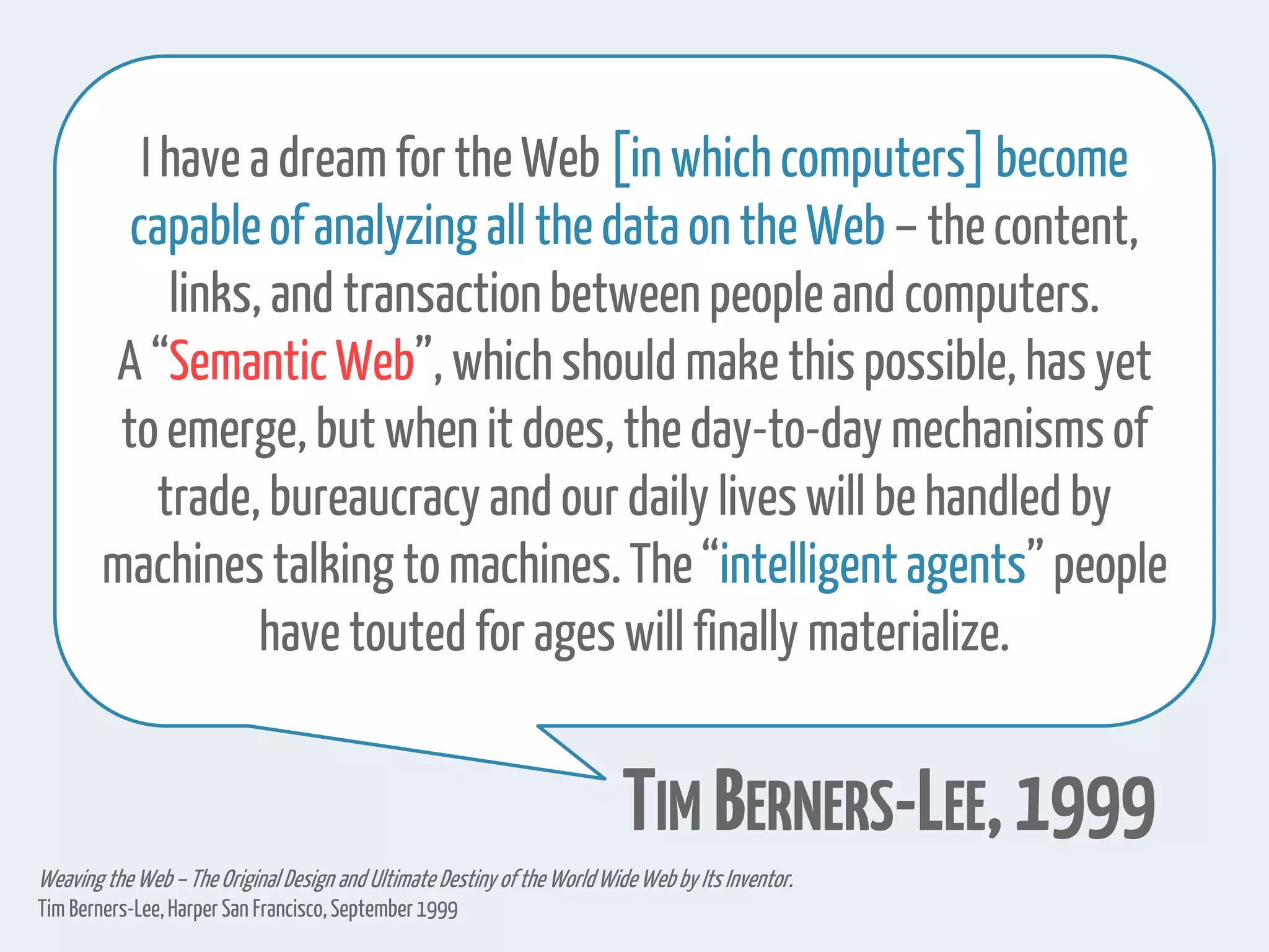 I have a dream for the Web [in which computers]become
capableof analyzing all thedata on the Web – thecontent,
links, and transactionbetweenpeople and computers.
A “SemanticWeb”, which should make thispossible, has yet
to emerge, but when it does, the day-to-day mechanismsof
trade, bureaucracy and our daily lives will be handled by
machinestalking to machines.The“intelligentagents”people
have toutedfor ages will finally materialize.
TIM BERNERS-LEE,1999
Weaving the Web–The OriginalDesign and Ultimate Destiny of the WorldWideWebby Its Inventor.
Tim Berners-Lee,HarperSan Francisco,September1999
 