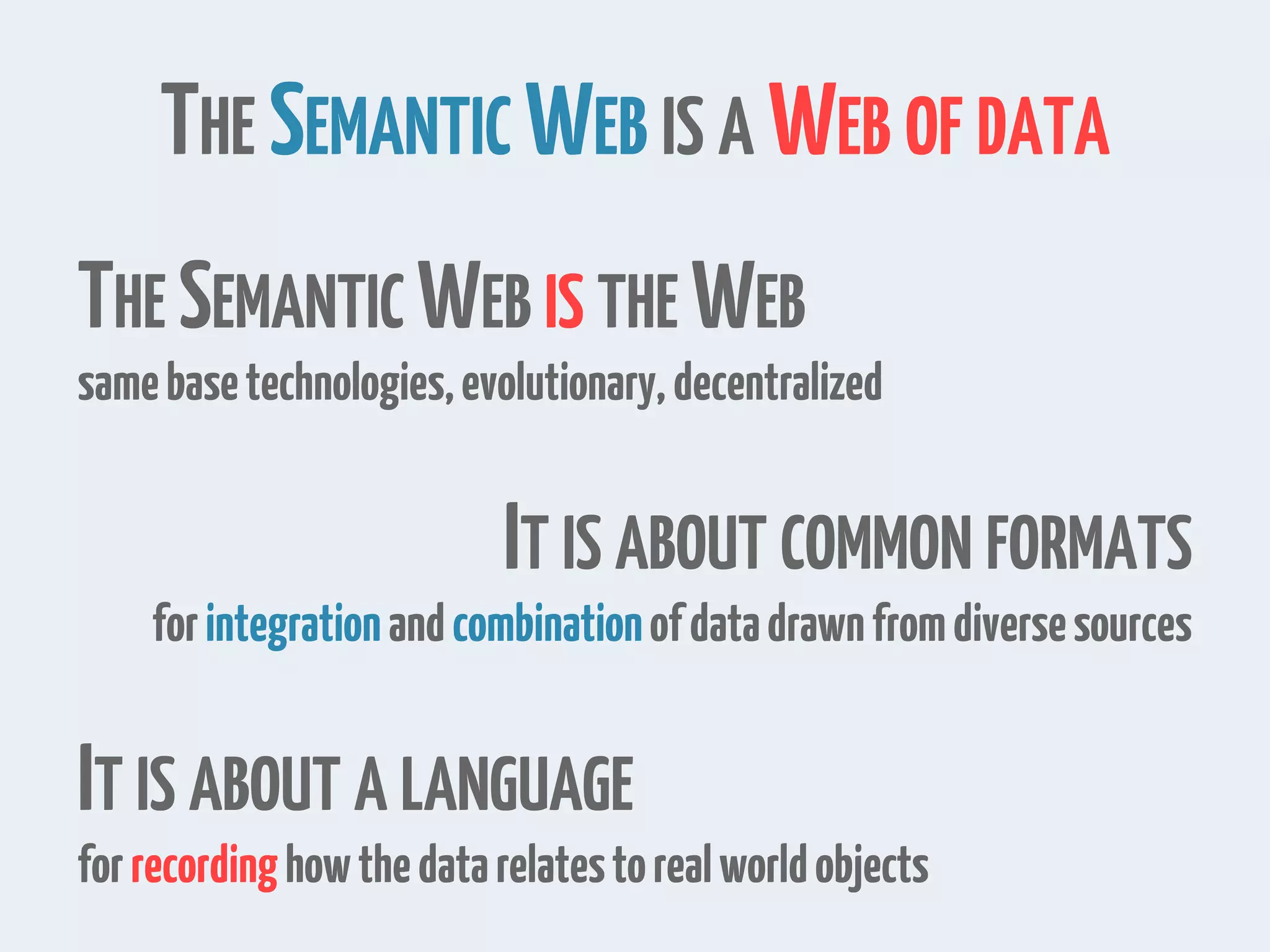 THE SEMANTIC WEB IS A WEB OF DATA
THE SEMANTIC WEB IS THE WEB
samebasetechnologies,evolutionary,decentralized
IT IS ABOUT COMMON FORMATS
forintegrationandcombinationofdatadrawnfromdiversesources
IT IS ABOUT A LANGUAGE
forrecordinghowthedatarelatestorealworldobjects
 
