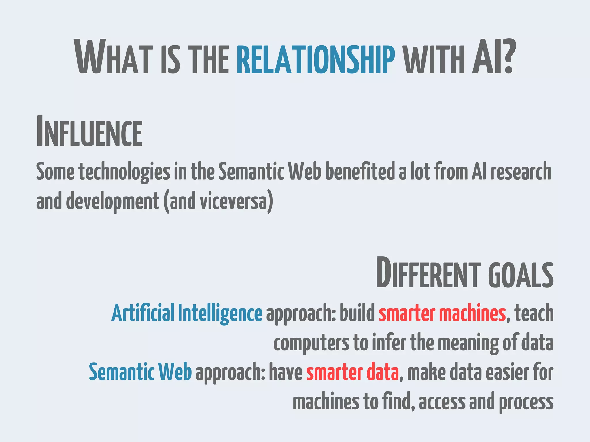 WHAT IS THE RELATIONSHIP WITH AI?
INFLUENCE
SometechnologiesintheSemanticWebbenefitedalotfromAIresearch
anddevelopment(andviceversa)
DIFFERENT GOALS
ArtificialIntelligenceapproach:buildsmartermachines,teach
computerstoinferthemeaningofdata
SemanticWebapproach:havesmarterdata,makedataeasierfor
machinestofind,accessandprocess
 