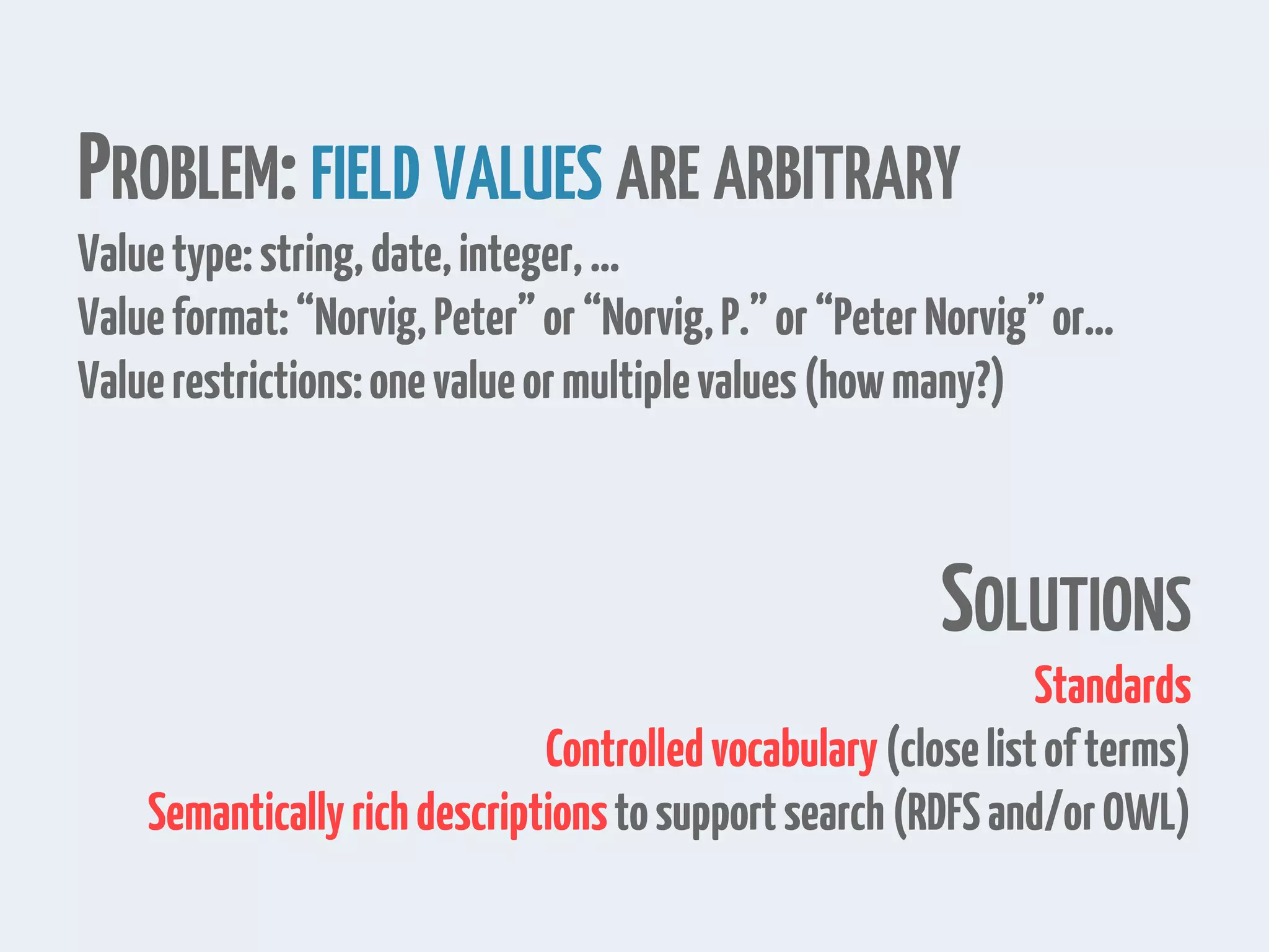 PROBLEM:FIELD VALUES ARE ARBITRARY
Valuetype:string,date,integer,…
Valueformat:“Norvig,Peter”or“Norvig,P.”or“PeterNorvig”or…
Valuerestrictions:onevalueormultiplevalues(howmany?)
SOLUTIONS
Standards
Controlledvocabulary(closelistofterms)
Semanticallyrichdescriptionstosupportsearch(RDFSand/orOWL)
 