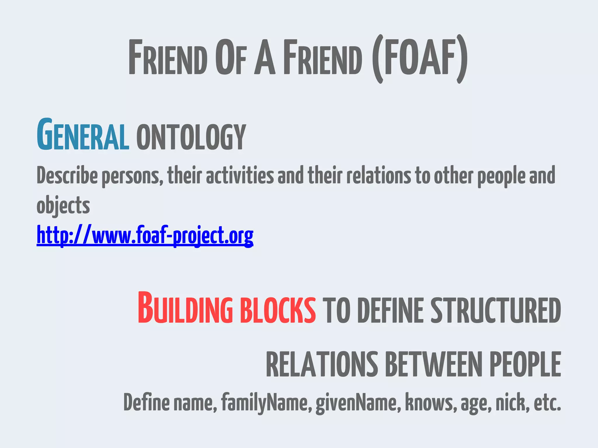 FRIEND OF AFRIEND (FOAF)
GENERAL ONTOLOGY
Describepersons,theiractivitiesandtheirrelationstootherpeopleand
objects
http://www.foaf-project.org
BUILDING BLOCKS TO DEFINE STRUCTURED
RELATIONS BETWEEN PEOPLE
Definename,familyName,givenName,knows,age,nick,etc.
 