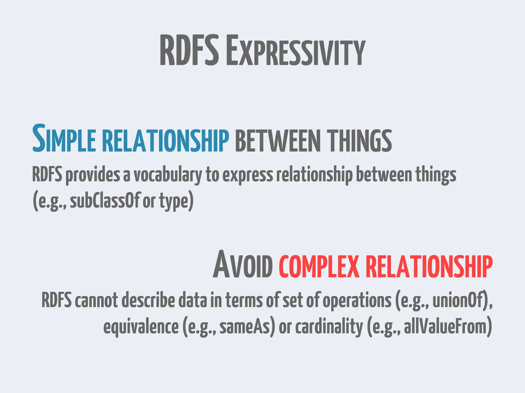 RDFSEXPRESSIVITY
SIMPLE RELATIONSHIP BETWEEN THINGS
RDFSprovidesavocabularytoexpressrelationshipbetweenthings
(e.g.,subClassOfortype)
AVOID COMPLEX RELATIONSHIP
RDFScannotdescribedataintermsofsetofoperations(e.g., unionOf),
equivalence(e.g.,sameAs)orcardinality(e.g.,allValueFrom)
 
