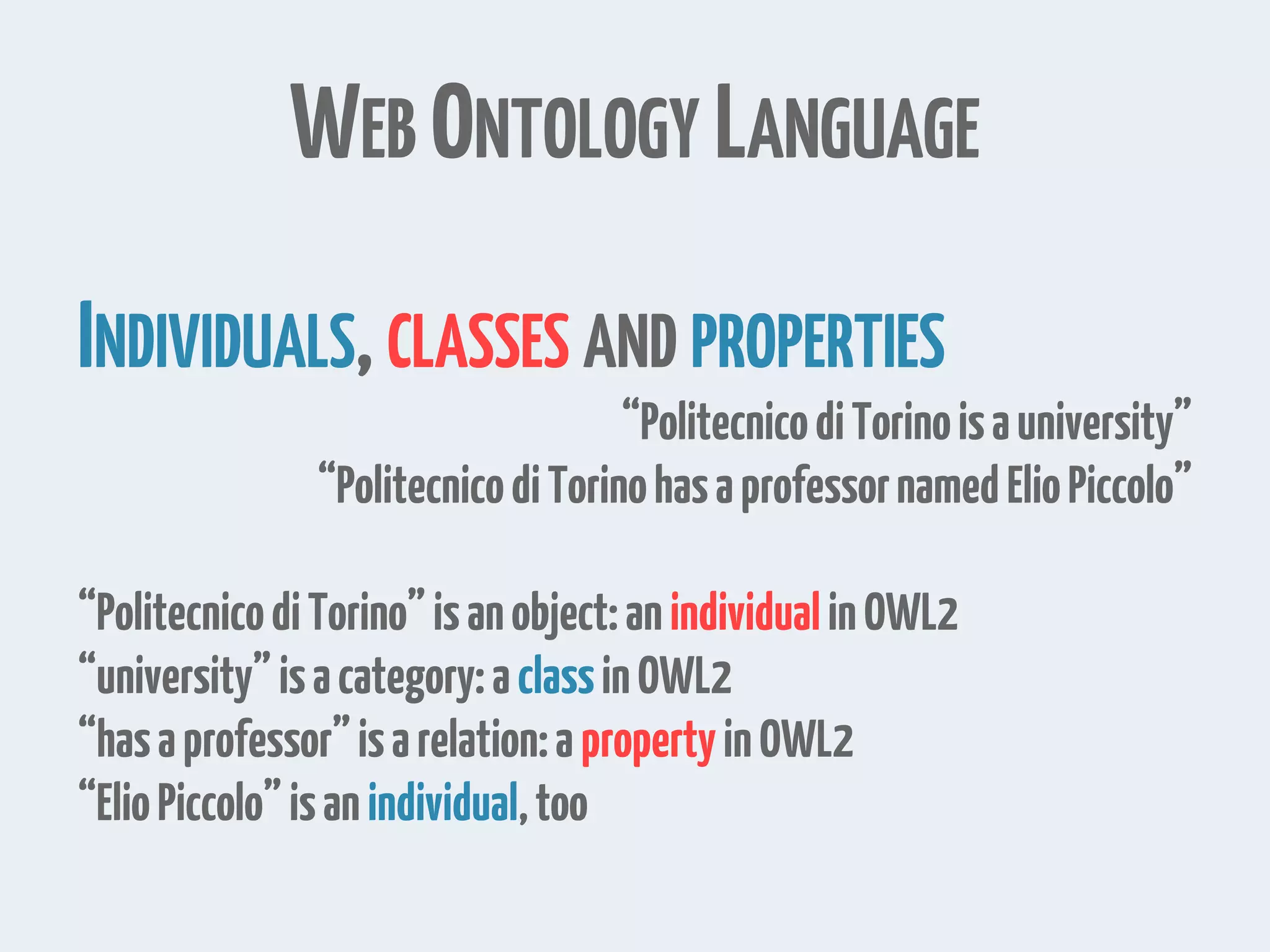 WEB ONTOLOGY LANGUAGE
INDIVIDUALS,CLASSES AND PROPERTIES
“PolitecnicodiTorinoisauniversity”
“PolitecnicodiTorinohasaprofessornamedElioPiccolo”
“PolitecnicodiTorino”isanobject:anindividualinOWL2
“university”isacategory:aclassinOWL2
“hasaprofessor”isarelation:apropertyinOWL2
“ElioPiccolo”isanindividual,too
 