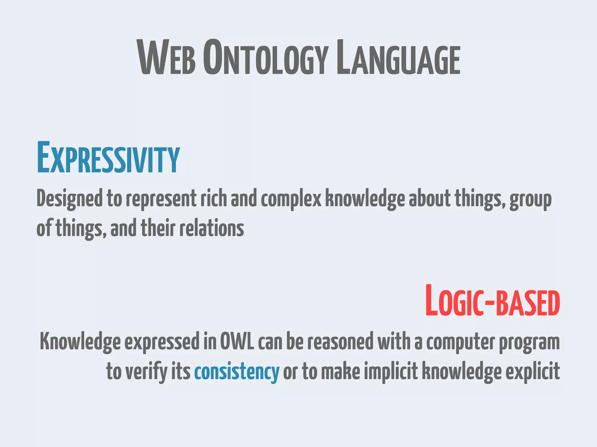 WEB ONTOLOGY LANGUAGE
EXPRESSIVITY
Designedtorepresentrichandcomplexknowledgeaboutthings,group
ofthings,andtheirrelations
LOGIC-BASED
KnowledgeexpressedinOWLcanbereasonedwithacomputerprogram
toverifyitsconsistencyortomakeimplicitknowledgeexplicit
 