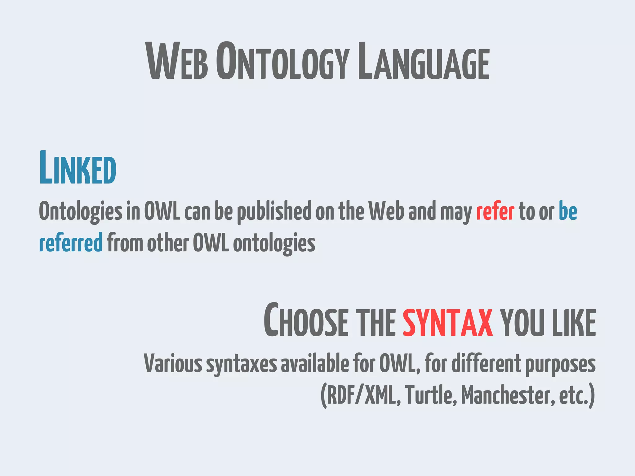 WEB ONTOLOGY LANGUAGE
LINKED
OntologiesinOWLcanbepublishedontheWebandmay refertoorbe
referredfromotherOWLontologies
CHOOSE THE SYNTAX YOU LIKE
VarioussyntaxesavailableforOWL,fordifferentpurposes
(RDF/XML,Turtle,Manchester,etc.)
 