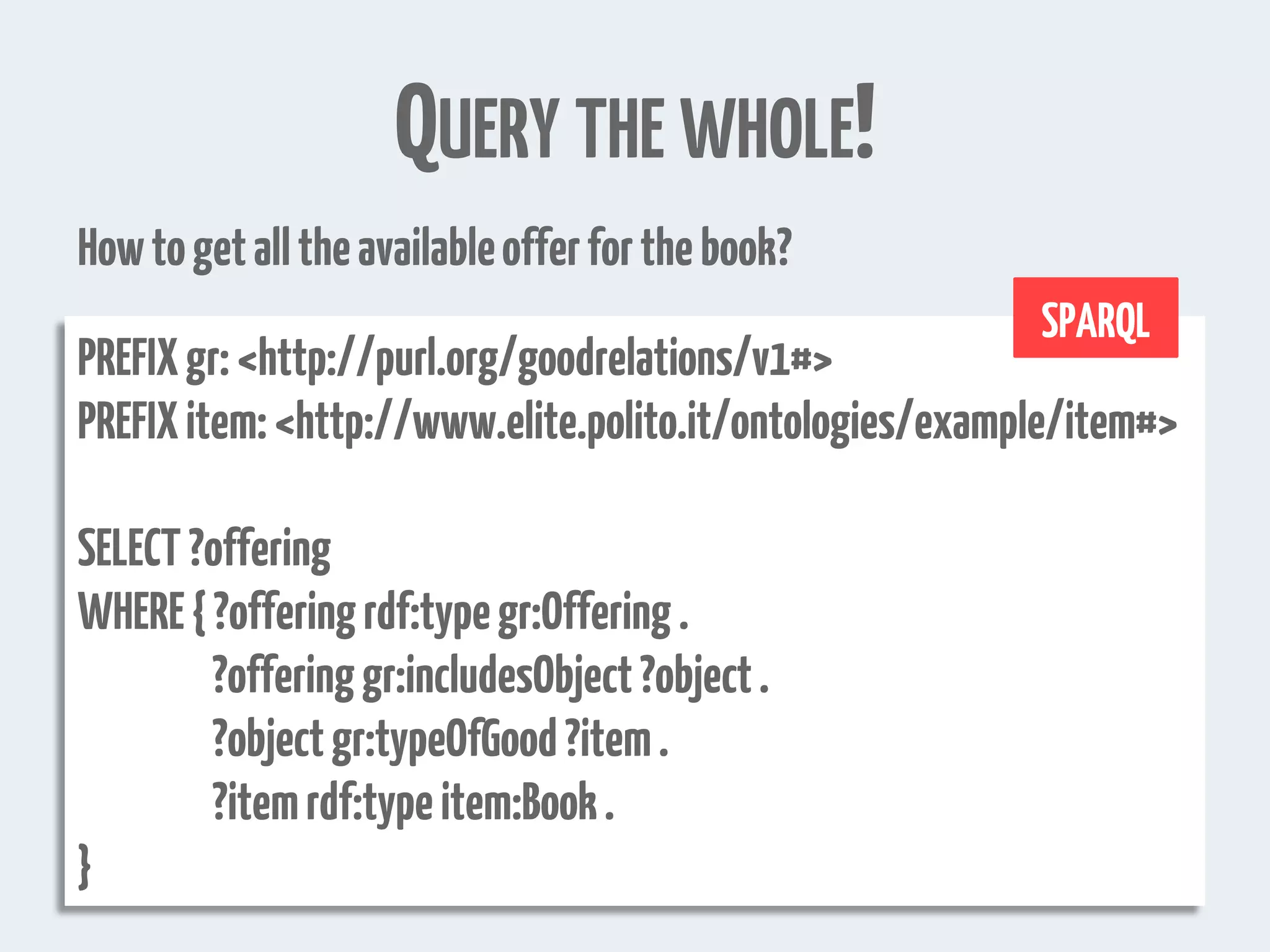 QUERY THE WHOLE!
PREFIXgr:<http://purl.org/goodrelations/v1#>
PREFIXitem:<http://www.elite.polito.it/ontologies/example/item#>
SELECT?offering
WHERE{?offeringrdf:typegr:Offering.
?offeringgr:includesObject?object.
?objectgr:typeOfGood?item.
?itemrdf:typeitem:Book.
}
Howtogetalltheavailableofferforthebook?
SPARQL
 