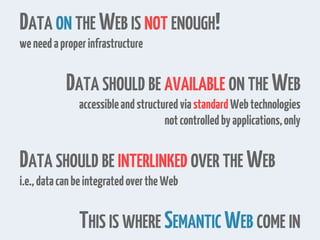 DATA ON THE WEB IS NOT ENOUGH!
weneedaproperinfrastructure
DATA SHOULD BE AVAILABLE ON THE WEB
accessibleandstructuredviastandardWebtechnologies
notcontrolledbyapplications,only
DATA SHOULD BE INTERLINKED OVER THE WEB
i.e.,datacanbeintegratedovertheWeb
THIS IS WHERE SEMANTIC WEB COME IN
 