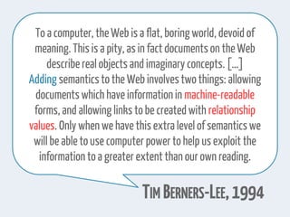 To a computer,theWeb is a flat,boring world, devoid of
meaning. This is a pity, as in factdocumentson theWeb
describereal objects and imaginary concepts.[…]
Adding semanticstothe Web involvestwothings: allowing
documents which have informationin machine-readable
forms, and allowing links tobe createdwith relationship
values. Only when we have this extra level of semanticswe
will be able touse computerpower tohelp us exploit the
information toa greaterextent than our own reading.
TIM BERNERS-LEE,1994
 