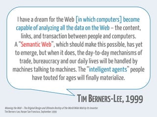 I have a dream for the Web [in which computers]become
capableof analyzing all thedata on the Web – thecontent,
links, and transactionbetweenpeople and computers.
A “SemanticWeb”, which should make thispossible, has yet
to emerge, but when it does, the day-to-day mechanismsof
trade, bureaucracy and our daily lives will be handled by
machinestalking to machines.The“intelligentagents”people
have toutedfor ages will finally materialize.
TIM BERNERS-LEE,1999
Weaving the Web–The OriginalDesign and Ultimate Destiny of the WorldWideWebby Its Inventor.
Tim Berners-Lee,HarperSan Francisco,September1999
 