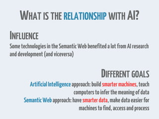 WHAT IS THE RELATIONSHIP WITH AI?
INFLUENCE
SometechnologiesintheSemanticWebbenefitedalotfromAIresearch
anddevelopment(andviceversa)
DIFFERENT GOALS
ArtificialIntelligenceapproach:buildsmartermachines,teach
computerstoinferthemeaningofdata
SemanticWebapproach:havesmarterdata,makedataeasierfor
machinestofind,accessandprocess
 