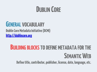 DUBLIN CORE
GENERAL VOCABULARY
DublinCoreMetadataInitiative(DCMI)
http://dublincore.org
BUILDING BLOCKS TO DEFINE METADATA FOR THE
SEMANTIC WEB
Definetitle,contributor,publisher,license,date,language,etc.
 