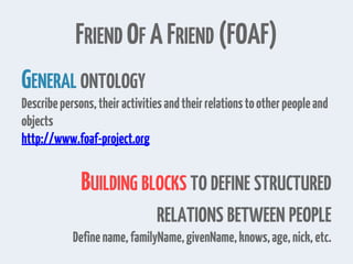 FRIEND OF AFRIEND (FOAF)
GENERAL ONTOLOGY
Describepersons,theiractivitiesandtheirrelationstootherpeopleand
objects
http://www.foaf-project.org
BUILDING BLOCKS TO DEFINE STRUCTURED
RELATIONS BETWEEN PEOPLE
Definename,familyName,givenName,knows,age,nick,etc.
 