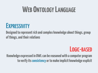 WEB ONTOLOGY LANGUAGE
EXPRESSIVITY
Designedtorepresentrichandcomplexknowledgeaboutthings,group
ofthings,andtheirrelations
LOGIC-BASED
KnowledgeexpressedinOWLcanbereasonedwithacomputerprogram
toverifyitsconsistencyortomakeimplicitknowledgeexplicit
 