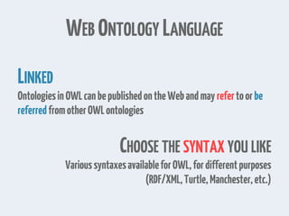 WEB ONTOLOGY LANGUAGE
LINKED
OntologiesinOWLcanbepublishedontheWebandmay refertoorbe
referredfromotherOWLontologies
CHOOSE THE SYNTAX YOU LIKE
VarioussyntaxesavailableforOWL,fordifferentpurposes
(RDF/XML,Turtle,Manchester,etc.)
 