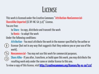 LICENSE
ThisworkislicensedundertheCreativeCommons“Attribution-NonCommercial-
ShareAlikeUnported(CCBY-NC-SA3,0)”License.
Youarefree:
toShare-tocopy,distributeandtransmitthework
toRemix-toadaptthework
Underthefollowingconditions:
Attribution -Youmustattributetheworkinthemannerspecifiedbytheauthoror
licensor(but notinanywaythatsuggeststhattheyendorseyouoryouruseofthe
work).
Noncommercial-Youmaynotusethisworkforcommercialpurposes.
ShareAlike-Ifyoualter,transform,orbuilduponthiswork,youmaydistributethe
resultingworkonlyunderthesameorsimilarlicensetothisone.
Toviewacopyofthislicense,visithttp://creativecommons.org/licenses/by-nc-sa/3.0/
 
