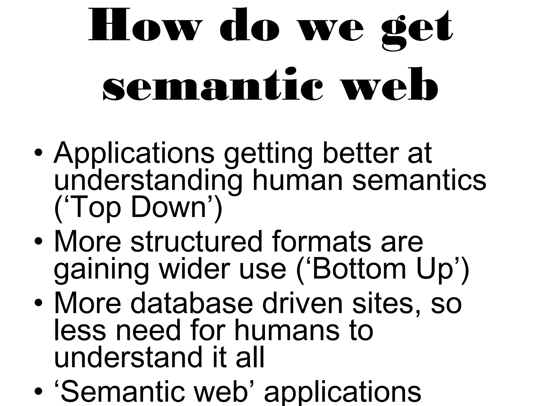 How do we get 
semantic web 
• Applications getting better at 
understanding human semantics 
(‘Top Down’) 
• More structured formats are 
gaining wider use (‘Bottom Up’) 
• More database driven sites, so 
less need for humans to 
understand it all 
• ‘Semantic web’ applications 
appearing 
 