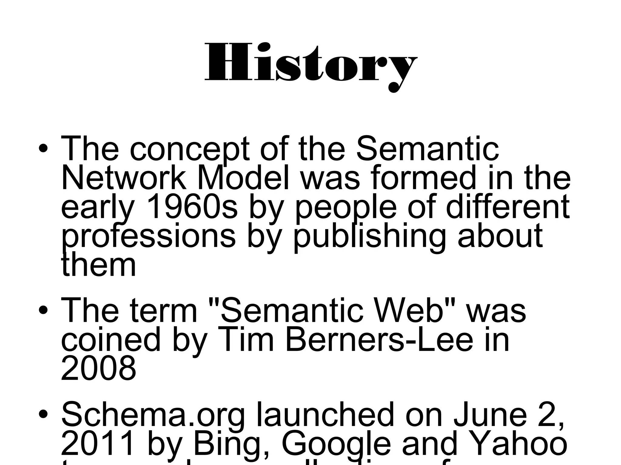 History 
• The concept of the Semantic 
Network Model was formed in the 
early 1960s by people of different 
professions by publishing about 
them 
• The term "Semantic Web" was 
coined by Tim Berners-Lee in 
2008 
• Schema.org launched on June 2, 
2011 by Bing, Google and Yahoo 
to provides a collection of 
 