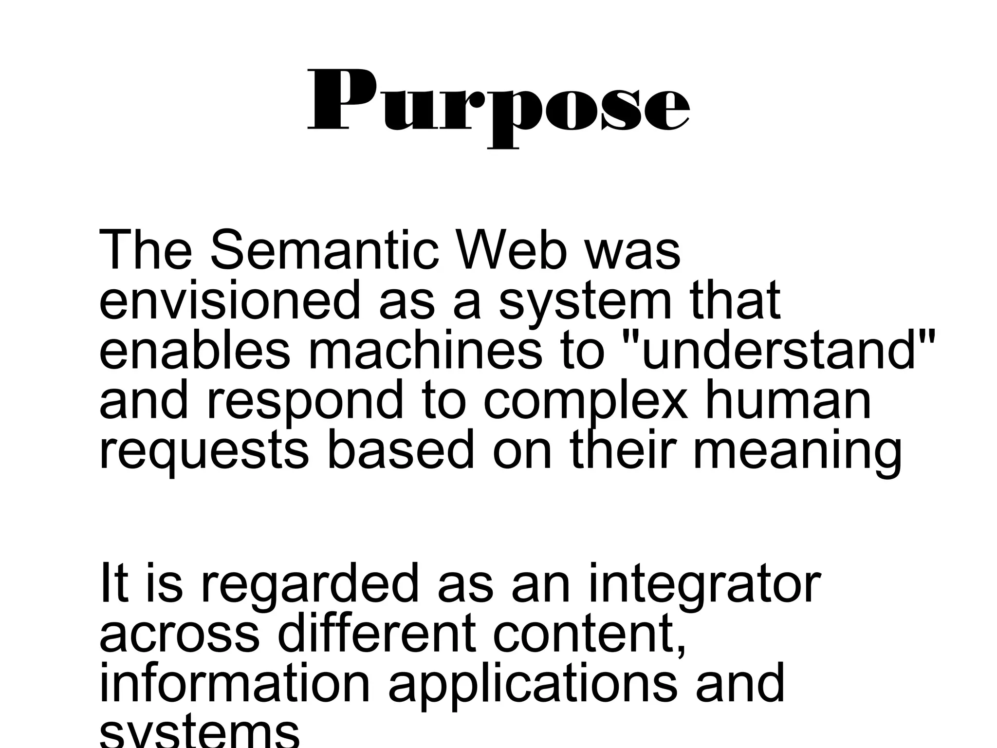 Purpose 
The Semantic Web was 
envisioned as a system that 
enables machines to "understand" 
and respond to complex human 
requests based on their meaning 
It is regarded as an integrator 
across different content, 
information applications and 
systems 
 