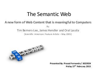 The Semantic Web
A new form of Web Content that is meaningful to Computers
By
Tim Berners-Lee, James Hendler and Oral Lassila
[Scientific American: Feature Article – May 2001]
Presented By: Prasad Fernando / 3023924
Friday 27th February 2015
 