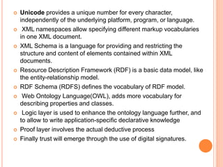  Unicode provides a unique number for every character,
independently of the underlying platform, program, or language.
 XML namespaces allow specifying different markup vocabularies
in one XML document.
 XML Schema is a language for providing and restricting the
structure and content of elements contained within XML
documents.
 Resource Description Framework (RDF) is a basic data model, like
the entity-relationship model.
 RDF Schema (RDFS) defines the vocabulary of RDF model.
 Web Ontology Language(OWL), adds more vocabulary for
describing properties and classes.
 Logic layer is used to enhance the ontology language further, and
to allow to write application-specific declarative knowledge
 Proof layer involves the actual deductive process
 Finally trust will emerge through the use of digital signatures.
 