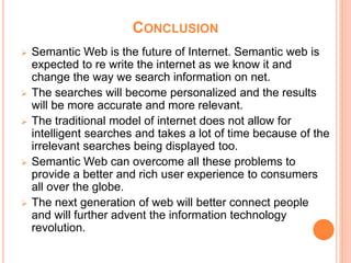 CONCLUSION
 Semantic Web is the future of Internet. Semantic web is
expected to re write the internet as we know it and
change the way we search information on net.
 The searches will become personalized and the results
will be more accurate and more relevant.
 The traditional model of internet does not allow for
intelligent searches and takes a lot of time because of the
irrelevant searches being displayed too.
 Semantic Web can overcome all these problems to
provide a better and rich user experience to consumers
all over the globe.
 The next generation of web will better connect people
and will further advent the information technology
revolution.
 