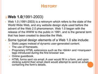 HISTORY
 Web 1.0(1991-2003)
 Web 1.0 (1991-2003) is a retronym which refers to the state of the
World Wide Web, and any website design style used before the
advent of the Web 2.0 phenomenon. Web 1.0 began with the
release of the WWW to the public in 1991, and is the general term
that has been created to describe the Web.
 Some typical design elements of a Web 1.0 site include:
 Static pages instead of dynamic user-generated content.
 The use of framesets.
 Proprietary HTML extensions such as the <blink> and <marquee>
tags introduced during the first browser war.
 Online guestbook.
 HTML forms sent via email. A user would fill in a form, and upon
clicking submit their email client would attempt to send an email
containing the form's details.
 