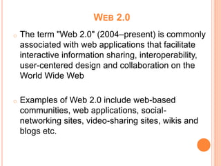 WEB 2.0
o The term "Web 2.0" (2004–present) is commonly
associated with web applications that facilitate
interactive information sharing, interoperability,
user-centered design and collaboration on the
World Wide Web
o Examples of Web 2.0 include web-based
communities, web applications, social-
networking sites, video-sharing sites, wikis and
blogs etc.
 