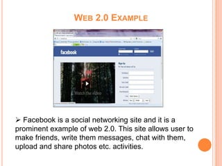 WEB 2.0 EXAMPLE
 Facebook is a social networking site and it is a
prominent example of web 2.0. This site allows user to
make friends, write them messages, chat with them,
upload and share photos etc. activities.
 