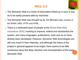 WEB 3.0
 The Semantic Web is a mesh of information linked up in such a way
as to be easily process able by machines
 The Semantic Web was thought up by Tim Berners-Lee, inventor of
the WWW, URIs, HTTP, and HTML.
 There is a dedicated team of people at the World Wide Web
consortium (W3C) working to improve, extend and standardize the
system, and many languages, publications, tools and so on have
already been developed. However, Semantic Web technologies are
still very much in their infancies, and although the future of the
project in general appears to be bright, there seems to be little
consensus about the likely direction and characteristics of the early
Semantic Web.
 