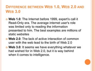 DIFFERENCE BETWEEN WEB 1.0, WEB 2.0 AND
WEB 3.0
 Web 1.0: The Internet before 1999, expert’s call it
Read-Only era. The average internet user's role
was limited only to reading the information
presented to him. The best examples are millions of
static websites
 Web 2.0: The lack of active interaction of common
user with the web lead to the birth of Web 2.0
 Web 3.0: It seems we have everything whatever we
had wished for in Web 2.0, but it is way behind
when it comes to intelligence.
 