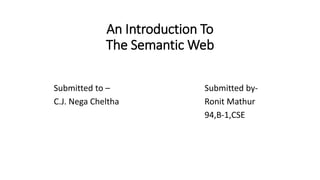 An Introduction To
The Semantic Web
Submitted to –
C.J. Nega Cheltha
Submitted by-
Ronit Mathur
94,B-1,CSE
 