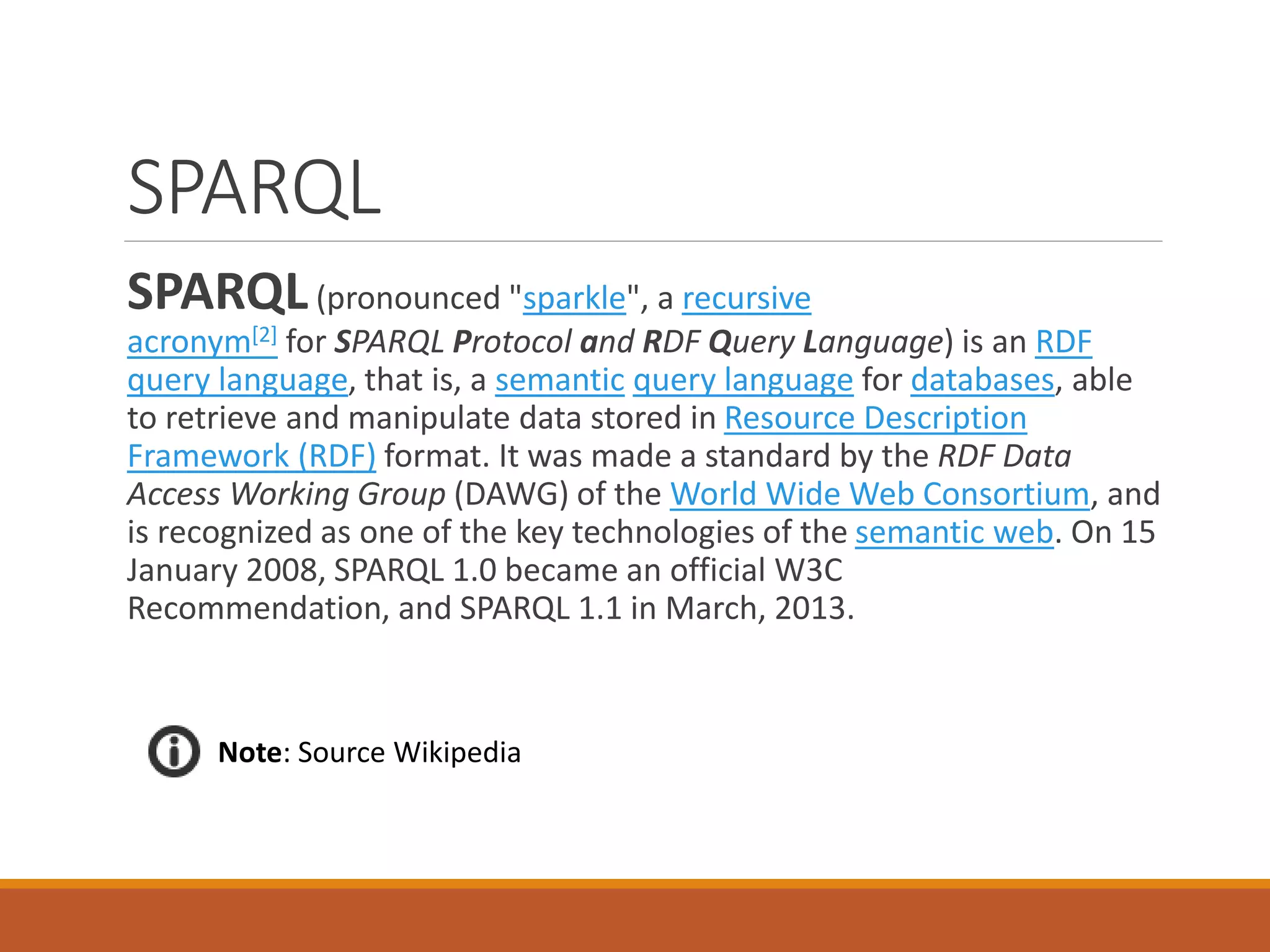 SPARQL
SPARQL(pronounced "sparkle", a recursive
acronym[2] for SPARQL Protocol and RDF Query Language) is an RDF
query language, that is, a semantic query language for databases, able
to retrieve and manipulate data stored in Resource Description
Framework (RDF) format. It was made a standard by the RDF Data
Access Working Group (DAWG) of the World Wide Web Consortium, and
is recognized as one of the key technologies of the semantic web. On 15
January 2008, SPARQL 1.0 became an official W3C
Recommendation, and SPARQL 1.1 in March, 2013.
Note: Source Wikipedia
 