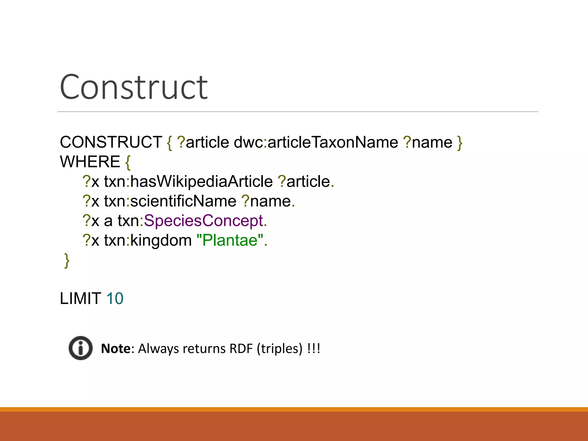 Describe
DESCRIBE ?x WHERE {
?x a txn:Occurrence.
?x dcterms:date "2010-09-29".
}
LIMIT 10
txn:Occurrence
"2010-09-29".
Note: Describe always returns RDF !
Node to
describe
 