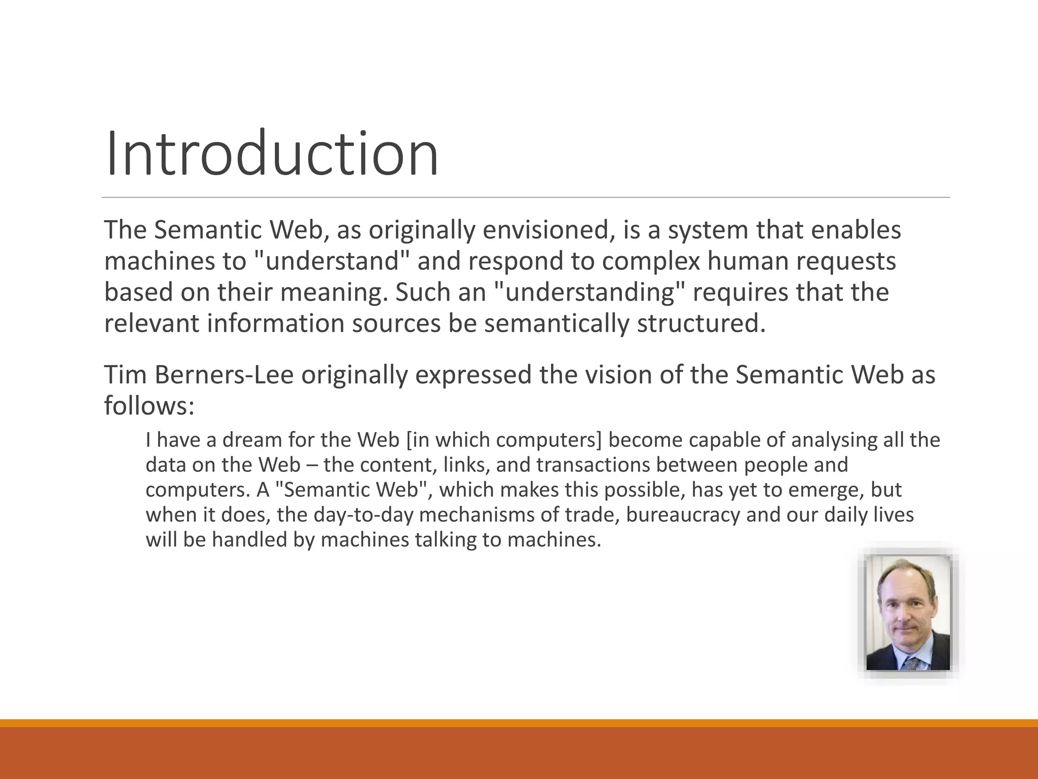 Introduction
The Semantic Web, as originally envisioned, is a system that enables
machines to "understand" and respond to complex human requests
based on their meaning. Such an "understanding" requires that the
relevant information sources be semantically structured.
Tim Berners-Lee originally expressed the vision of the Semantic Web as
follows:
I have a dream for the Web [in which computers] become capable of analysing all the
data on the Web – the content, links, and transactions between people and
computers. A "Semantic Web", which makes this possible, has yet to emerge, but
when it does, the day-to-day mechanisms of trade, bureaucracy and our daily lives
will be handled by machines talking to machines.
 
