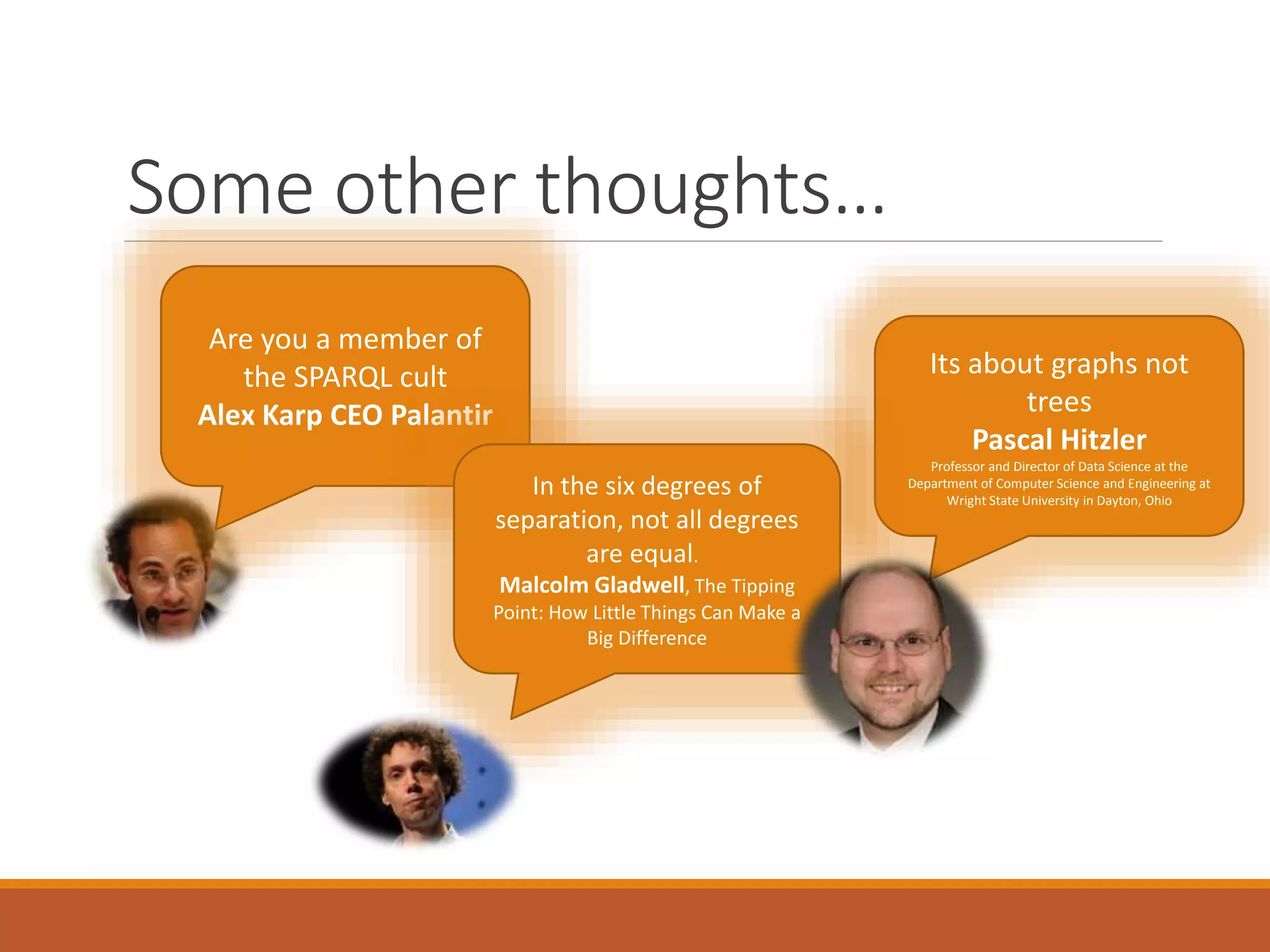 Some other thoughts…
Are you a member of
the SPARQL cult
Alex Karp CEO Palantir
Its about graphs not
trees
Pascal Hitzler
Professor and Director of Data Science at the
Department of Computer Science and Engineering at
Wright State University in Dayton, Ohio
In the six degrees of
separation, not all degrees
are equal.
Malcolm Gladwell, The Tipping
Point: How Little Things Can Make a
Big Difference
 