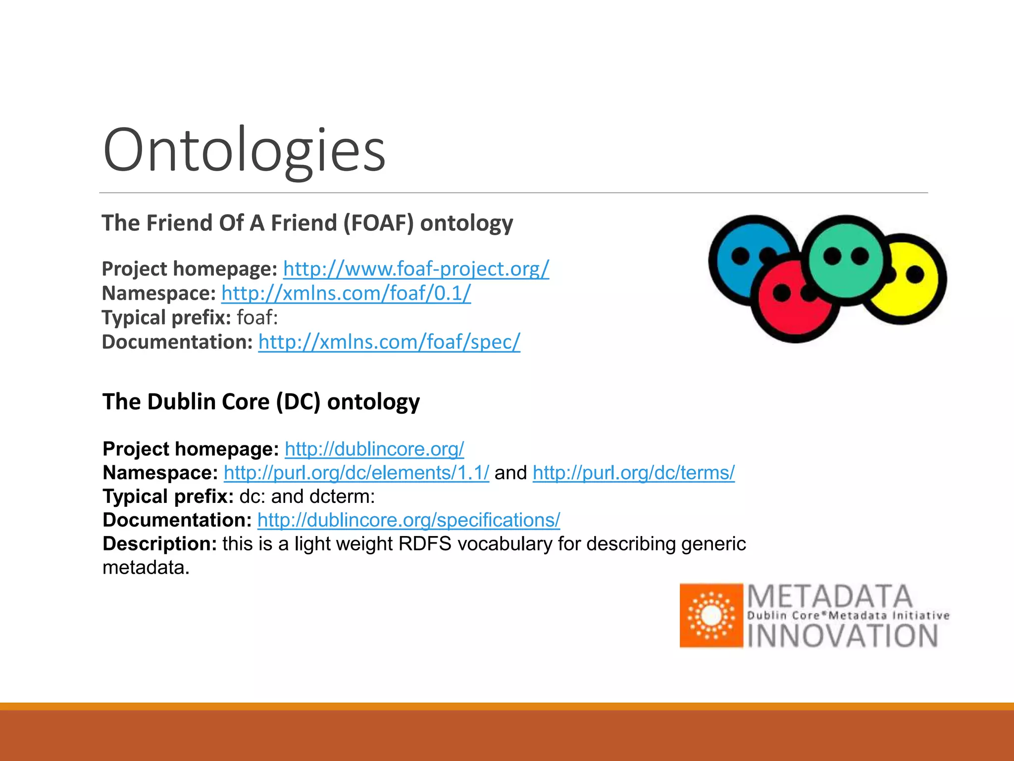 Ontologies cont…
VCARD
Project homepage: http://www.w3.org/TR/vcard-rdf/
Namespace: http://www.w3.org/2006/vcard/ns#/
Typical prefix: vcard:
Documentation: hp://www.w3.org/TR/vcard-rdf/
<vcard:Individual rdf:about="http://example.com/me/corky">
<vcard:fn>Corky Crystal</vcard:fn>
<vcard:nickname>Corks</vcard:nickname>
<vcard:hasEmail rdf:resource="mailto:corky@example.com"/>
</vcard:Individual>
 