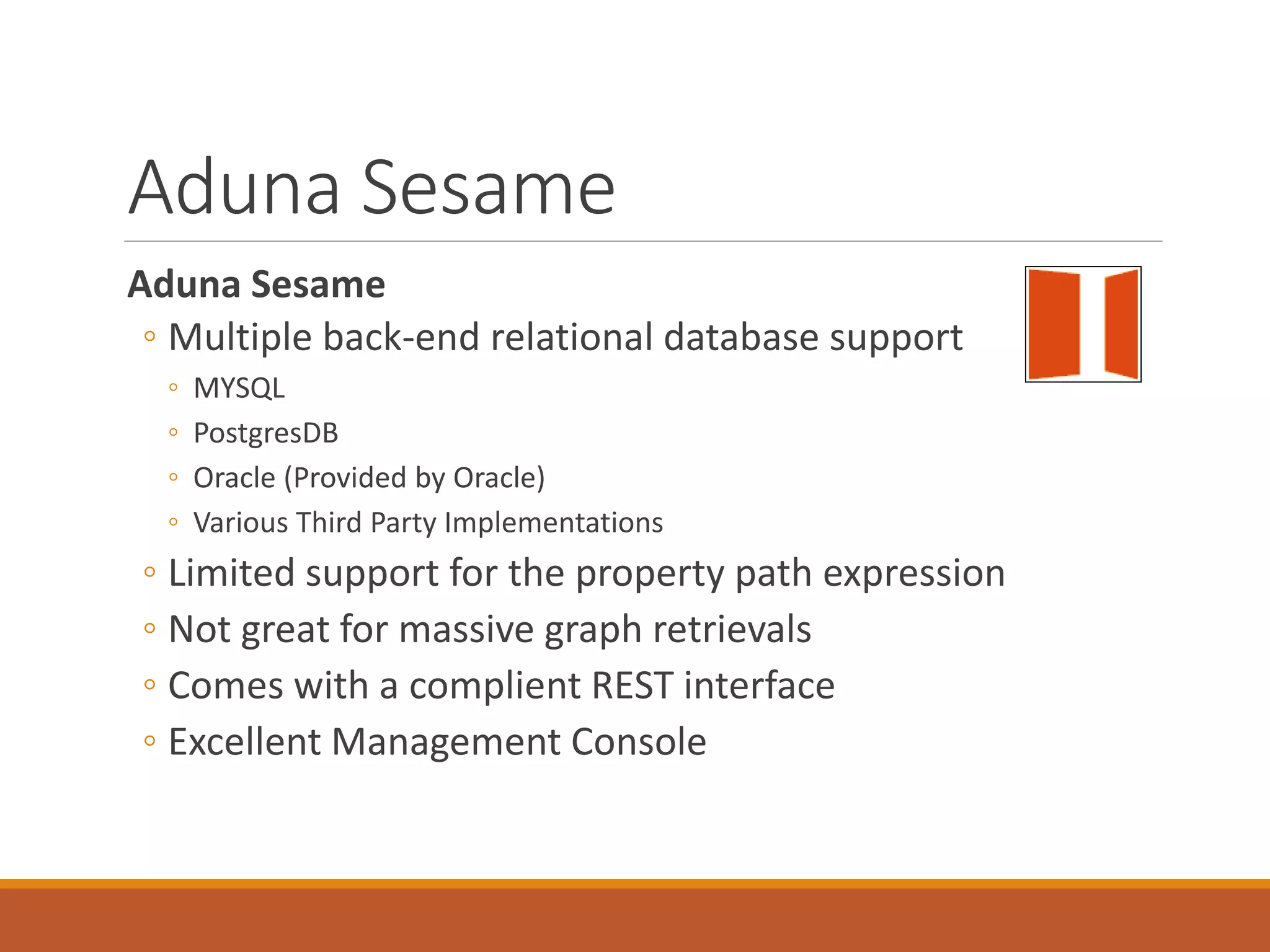 Sesame Back-ends
Ontotext GraphDB™
Ontotext GraphDB™ (formerly OWLIM) is a leading RDF Triplestore built on OWL (Ontology Web
Language) standards, and fully compatible with the Sesame APIs. GraphDB handles massive loads,
queries and OWL inferencing in real time. Ontotext offers three versions: GraphDB™ Lite, GraphDB™
Standard and GraphDB™ Enterprise.
CumulusRDF
CumulusRDF is an RDF store on a cloud-based architecture, fully compatible with the
Sesame APIs. CumulusRDF provides a REST-based API with CRUD operations to manage
RDF data. The current version uses Apache Cassandra as storage backend.
Systap Blazegraph™
Blazegraph™ (formerly known as Bigdata) is an enterprise graph database by Systap, LLC
that provides a horizontally scaling, fully Sesame-compatible, storage and retrieval
solution for very large volumes of RDF.
 