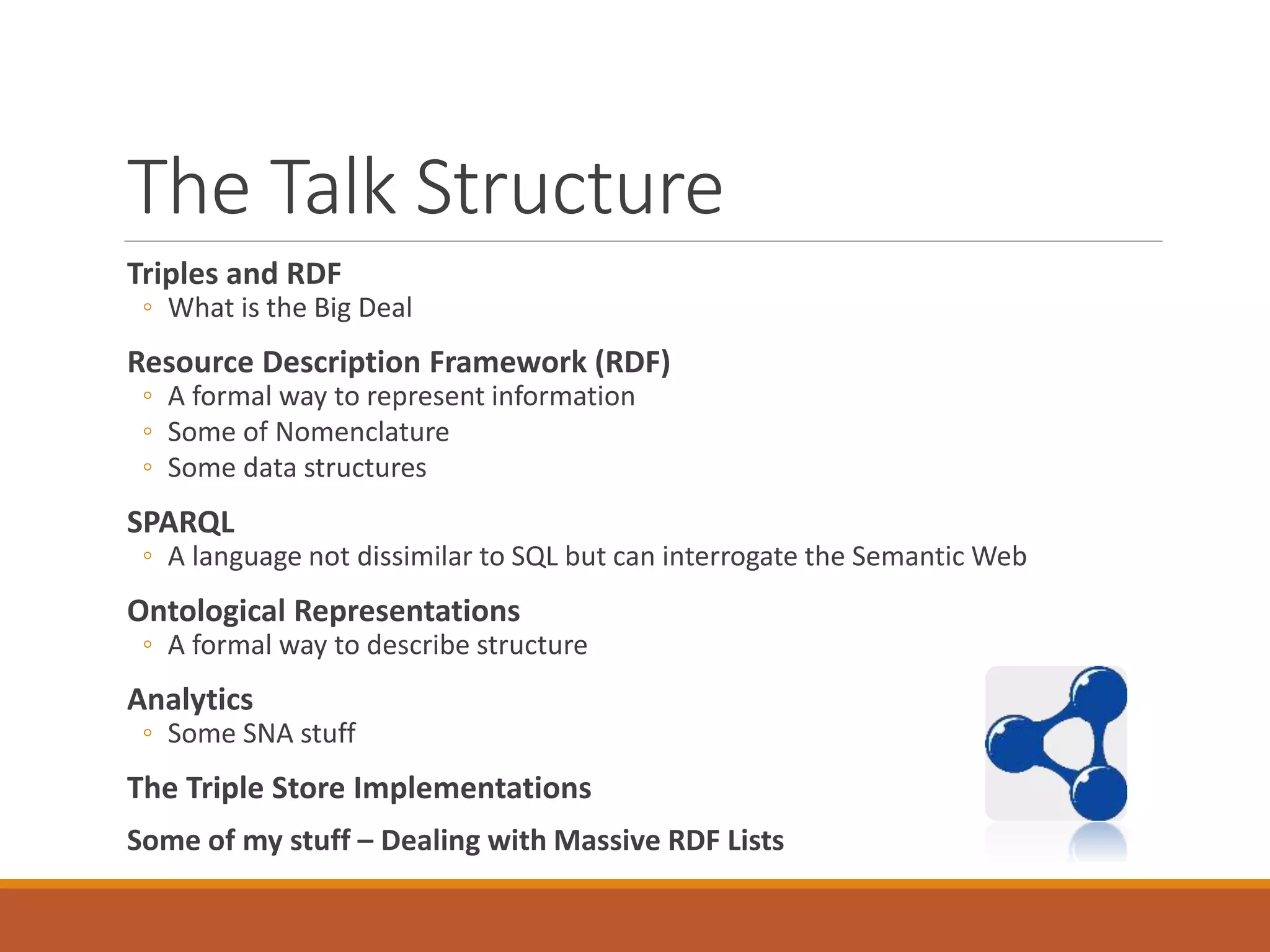 The Talk Structure
Triples and RDF
◦ What is the Big Deal
Resource Description Framework (RDF)
◦ A formal way to represent information
◦ Some of Nomenclature
◦ Some data structures
SPARQL
◦ A language not dissimilar to SQL but can interrogate the Semantic Web
Ontological Representations
◦ A formal way to describe structure
Analytics
◦ Some SNA stuff
The Triple Store Implementations
Some of my stuff – Dealing with Massive RDF Lists
 