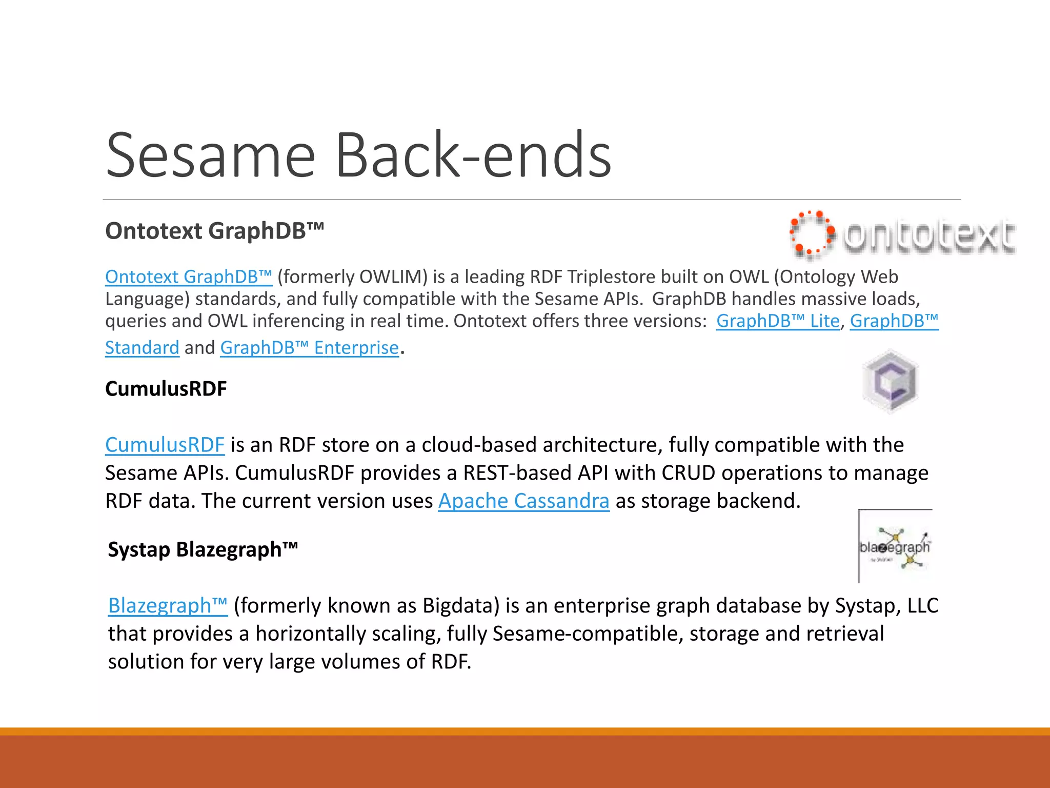 Apache Jena
Apache Jena
◦ Multiple back-end relational database support
◦ Does support property paths
◦ OK on large graph retrievals
ARQ (SPARQL)
Query your RDF data using ARQ, a SPARQL 1.1compliant engine. ARQ supports remote federated
queries and free text search.
Fuseki
Expose your triples as a SPARQL end-point accessible over HTTP. Fuseki provides REST-style interaction
with your RDF data.
Inference API
Reason over your data to expand and check the content of your triple store. Configure your own
inference rules or use the built-in OWL and RDFS reasoners.
Note: Originally developed by Hewlett Packard
 