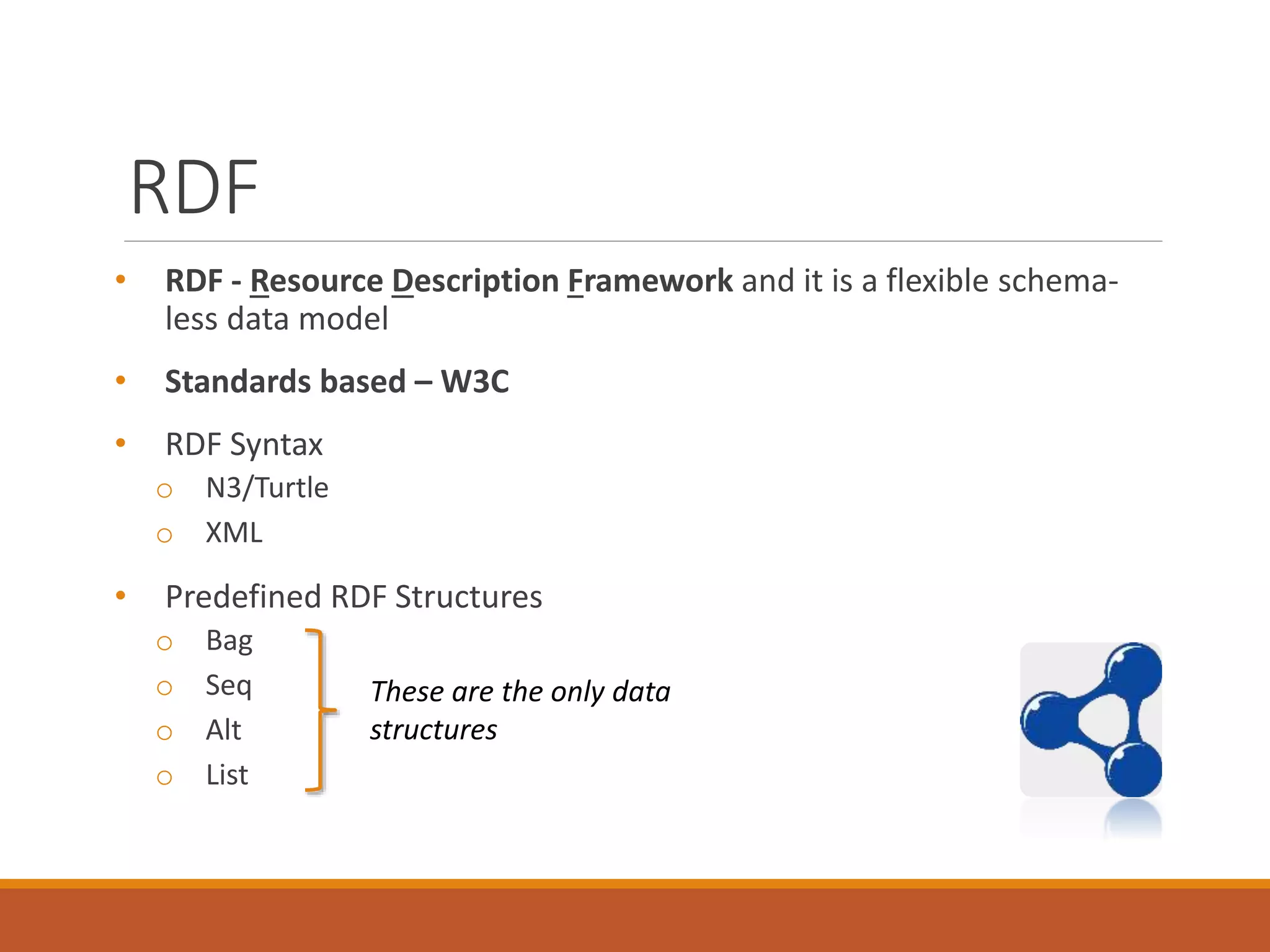 RDF
• RDF - Resource Description Framework and it is a flexible schema-
less data model
• Standards based – W3C
• RDF Syntax
o N3/Turtle
o XML
• Predefined RDF Structures
o Bag
o Seq
o Alt
o List
These are the only data
structures
 