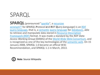 SPARQL
SPARQL(pronounced "sparkle", a recursive
acronym[2] for SPARQL Protocol and RDF Query Language) is an RDF
query language, that is, a semantic query language for databases, able
to retrieve and manipulate data stored in Resource Description
Framework (RDF) format. It was made a standard by the RDF Data
Access Working Group (DAWG) of the World Wide Web Consortium, and
is recognized as one of the key technologies of the semantic web. On 15
January 2008, SPARQL 1.0 became an official W3C
Recommendation, and SPARQL 1.1 in March, 2013.
Note: Source Wikipedia
 