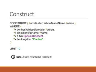 Describe
DESCRIBE ?x WHERE {
?x a txn:Occurrence.
?x dcterms:date "2010-09-29".
}
LIMIT 10
txn:Occurrence
"2010-09-29".
Note: Describe always returns RDF !
Node to
describe
 