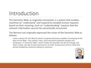Introduction
The Semantic Web, as originally envisioned, is a system that enables
machines to "understand" and respond to complex human requests
based on their meaning. Such an "understanding" requires that the
relevant information sources be semantically structured.
Tim Berners-Lee originally expressed the vision of the Semantic Web as
follows:
I have a dream for the Web [in which computers] become capable of analysing all the
data on the Web – the content, links, and transactions between people and
computers. A "Semantic Web", which makes this possible, has yet to emerge, but
when it does, the day-to-day mechanisms of trade, bureaucracy and our daily lives
will be handled by machines talking to machines.
 