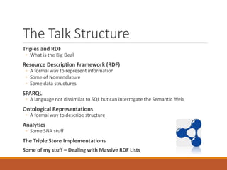 The Talk Structure
Triples and RDF
◦ What is the Big Deal
Resource Description Framework (RDF)
◦ A formal way to represent information
◦ Some of Nomenclature
◦ Some data structures
SPARQL
◦ A language not dissimilar to SQL but can interrogate the Semantic Web
Ontological Representations
◦ A formal way to describe structure
Analytics
◦ Some SNA stuff
The Triple Store Implementations
Some of my stuff – Dealing with Massive RDF Lists
 