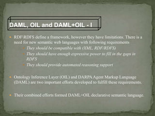  RDFRDFS define a framework, however they have limitations. There is a
need for new semantic web languages with following requirements
 They should be compatible with (XML, RDF/RDFS)
 They should have enough expressive power to fill in the gaps in
RDFS
 They should provide automated reasoning support
 Ontology Inference Layer (OIL) and DARPAAgent Markup Language
(DAML) are two important efforts developed to fulfill these requirements.
 Their combined efforts formed DAML+OIL declarative semantic language.
DAML, OIL and DAML+OIL - I
 