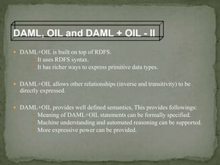  DAML+OIL is built on top of RDFS.
 It uses RDFS syntax.
 It has richer ways to express primitive data types.
 DAML+OIL allows other relationships (inverse and transitivity) to be
directly expressed.
 DAML+OIL provides well defined semantics, This provides followings:
 Meaning of DAML+OIL statements can be formally specified.
 Machine understanding and automated reasoning can be supported.
 More expressive power can be provided.
DAML, OIL and DAML + OIL - II
 