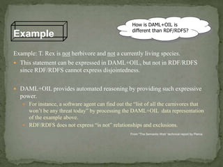 Example: T. Rex is not herbivore and not a currently living species.
 This statement can be expressed in DAML+OIL, but not in RDF/RDFS
since RDF/RDFS cannot express disjointedness.
 DAML+OIL provides automated reasoning by providing such expressive
power.
 For instance, a software agent can find out the “list of all the carnivores that
won’t be any threat today” by processing the DAML+OIL data representation
of the example above.
 RDF/RDFS does not express “is not” relationships and exclusions.
Example
How is DAML+OIL is
different than RDF/RDFS?
From “The Semantic Web” technical report by Pierce
 