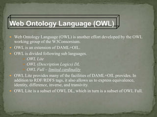  Web Ontology Language (OWL) is another effort developed by the OWL
working group of the W3Consorsium.
 OWL is an extension of DAML+OIL.
 OWL is divided following sub languages.
 OWL Lite
 OWL (Description Logics) DL
 OWL Full – limited cardinality
 OWL Lite provides many of the facilities of DAML+OIL provides. In
addition to RDF/RDFS tags, it also allows us to express equivalence,
identity, difference, inverse, and transivity.
 OWL Lite is a subset of OWL DL, which in turn is a subset of OWL Full.
Web Ontology Language (OWL)
 