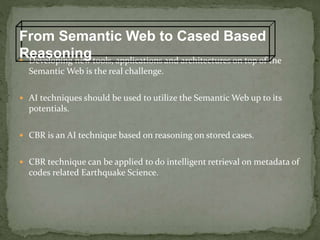  Developing new tools, applications and architectures on top of the
Semantic Web is the real challenge.
 AI techniques should be used to utilize the Semantic Web up to its
potentials.
 CBR is an AI technique based on reasoning on stored cases.
 CBR technique can be applied to do intelligent retrieval on metadata of
codes related Earthquake Science.
From Semantic Web to Cased Based
Reasoning
 
