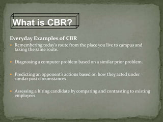 Everyday Examples of CBR
 Remembering today’s route from the place you live to campus and
taking the same route.
 Diagnosing a computer problem based on a similar prior problem.
 Predicting an opponent’s actions based on how they acted under
similar past circumstances
 Assessing a hiring candidate by comparing and contrasting to existing
employees
What is CBR?
 